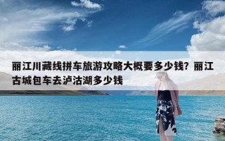 丽江川藏线拼车旅游攻略大概要多少钱？丽江古城包车去泸沽湖多少钱