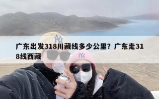 广东出发318川藏线多少公里？广东走318线西藏