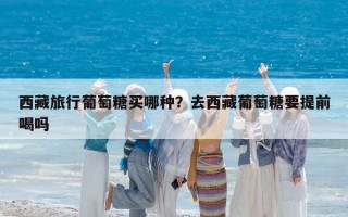 西藏旅行葡萄糖买哪种？去西藏葡萄糖要提前喝吗