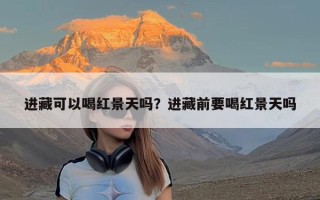 进藏可以喝红景天吗？进藏前要喝红景天吗