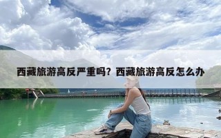 西藏旅游高反严重吗？西藏旅游高反怎么办