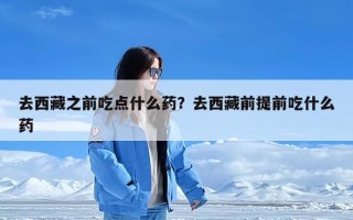 去西藏之前吃点什么药？去西藏前提前吃什么药