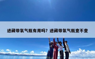 进藏带氧气瓶有用吗？进藏带氧气瓶查不查