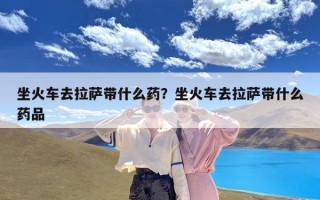 坐火车去拉萨带什么药？坐火车去拉萨带什么药品