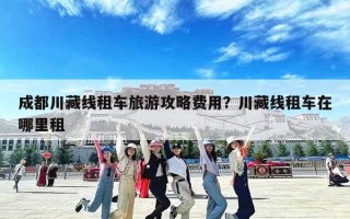 成都川藏线租车旅游攻略费用？川藏线租车在哪里租