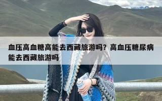 血压高血糖高能去西藏旅游吗？高血压糖尿病能去西藏旅游吗