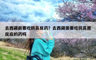 去西藏前要吃防高反药？去西藏需要吃抗高原反应的药吗