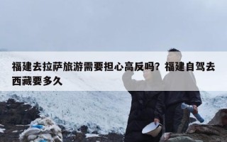 福建去拉萨旅游需要担心高反吗？福建自驾去西藏要多久