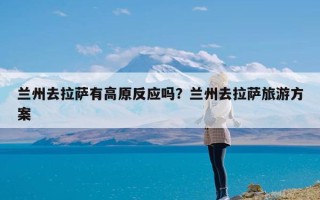 兰州去拉萨有高原反应吗？兰州去拉萨旅游方案