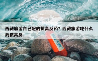 西藏旅游自己配的抗高反药？西藏旅游吃什么药抗高反