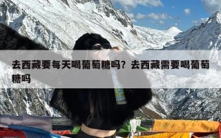 去西藏要每天喝葡萄糖吗？去西藏需要喝葡萄糖吗