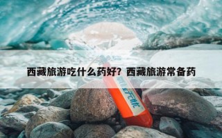 西藏旅游吃什么药好？西藏旅游常备药