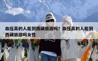 血压高的人能到西藏旅游吗？血压高的人能到西藏旅游吗女性