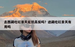 去西藏吃红景天能抗高反吗？进藏吃红景天有用吗