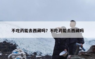 不吃药能去西藏吗？不吃药能去西藏吗