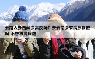 云南人去西藏会高反吗？去云南会有高原反应吗 不想被高反虐