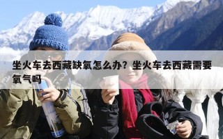 坐火车去西藏缺氧怎么办？坐火车去西藏需要氧气吗