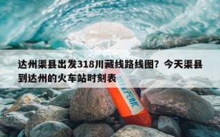 达州渠县出发318川藏线路线图？今天渠县到达州的火车站时刻表