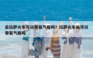 去拉萨火车可以带氧气瓶吗？拉萨火车站可以带氧气瓶吗