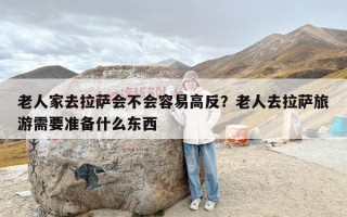 老人家去拉萨会不会容易高反？老人去拉萨旅游需要准备什么东西