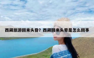 西藏旅游回来头昏？西藏回来头晕是怎么回事