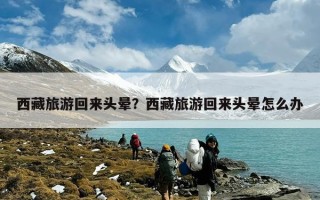 西藏旅游回来头晕？西藏旅游回来头晕怎么办