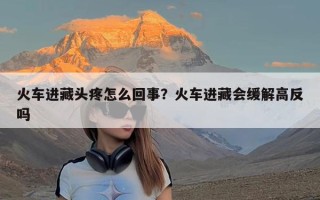 火车进藏头疼怎么回事？火车进藏会缓解高反吗