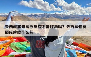 去西藏旅游高原反应不能吃药吗？去西藏怕高原反应吃什么药