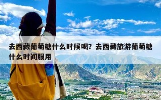 去西藏葡萄糖什么时候喝？去西藏旅游葡萄糖什么时间服用