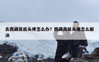 去西藏高反头疼怎么办？西藏高反头痛怎么解决