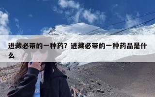 进藏必带的一种药？进藏必带的一种药品是什么