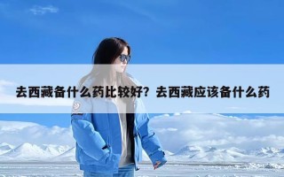 去西藏备什么药比较好？去西藏应该备什么药