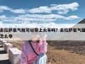 去拉萨氧气瓶可以带上火车吗？去拉萨氧气罐怎么带