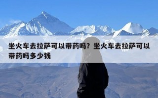 坐火车去拉萨可以带药吗？坐火车去拉萨可以带药吗多少钱