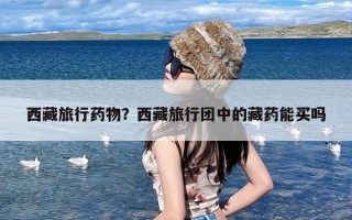 西藏旅行药物？西藏旅行团中的藏药能买吗