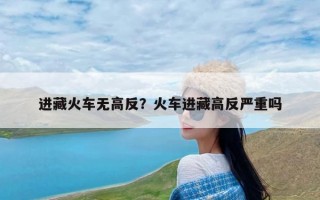 进藏火车无高反？火车进藏高反严重吗