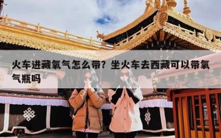 火车进藏氧气怎么带？坐火车去西藏可以带氧气瓶吗