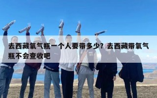 去西藏氧气瓶一个人要带多少？去西藏带氧气瓶不会查收吧