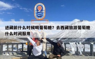 进藏前什么时候喝葡萄糖？去西藏旅游葡萄糖什么时间服用