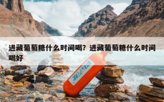 进藏葡萄糖什么时间喝？进藏葡萄糖什么时间喝好