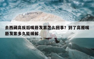 去西藏高反后嘴唇发紫怎么回事？到了高原嘴唇发紫多久能缓解