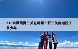 318川藏线野三关在哪里？野三关隧道挖了多少年