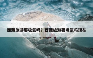 西藏旅游要吸氧吗？西藏旅游要吸氧吗现在