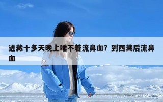 进藏十多天晚上睡不着流鼻血？到西藏后流鼻血