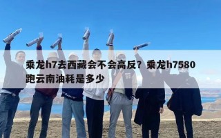 乘龙h7去西藏会不会高反？乘龙h7580跑云南油耗是多少