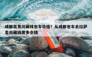 成都出发川藏线包车价格？从成都包车去拉萨走川藏线需多少钱