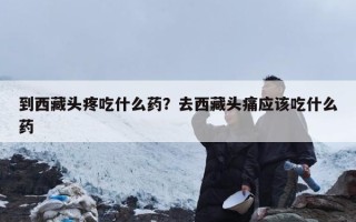 到西藏头疼吃什么药？去西藏头痛应该吃什么药