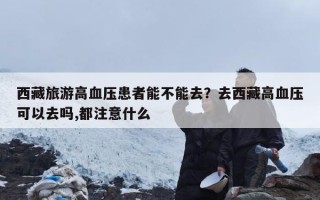 西藏旅游高血压患者能不能去？去西藏高血压可以去吗,都注意什么