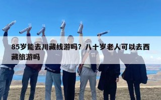 85岁能去川藏线游吗？八十岁老人可以去西藏旅游吗