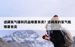 进藏氧气罐和药品哪里有卖？进藏用的氧气瓶哪里有卖